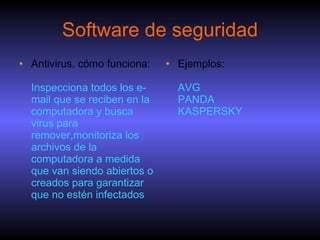 Software de seguridad Antivirus, cómo funciona: Inspecciona todos los e-mail que se reciben en la computadora y busca virus para remover,monitoriza los archivos de la computadora a medida que van siendo abiertos o creados para garantizar que no estén infectados Ejemplos: AVG PANDA KASPERSKY 