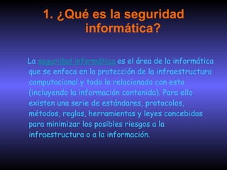 1. ¿Qué es la seguridad informática? La  seguridad informática   es el área de la informática que se enfoca en la protección de la infraestructura computacional y todo lo relacionado con esta (incluyendo la información contenida). Para ello existen una serie de estándares, protocolos, métodos, reglas, herramientas y leyes concebidas para minimizar los posibles riesgos a la infraestructura o a la información.  
