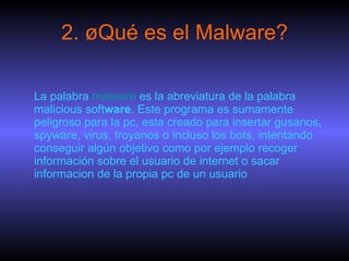 2. ¿Qué es el Malware? La palabra  malware  es la abreviatura de la palabra malicious soft ware . Este programa es sumamente peligroso para la pc, esta creado para insertar gusanos, spyware, virus, troyanos o incluso los bots, intentando conseguir algún objetivo como por ejemplo recoger información sobre el usuario de internet o sacar informacion de la propia pc de un usuario  