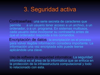 3. Seguridad activa Contraseñas:   una serie secreta de caracteres que permite  a un usuario tener acceso a un archivo, a un ordenador, o a un  programa. En sistemas multiusos, cada usuario debe incorporar su contraseña antes de que el ordenador responda a los comandos.  Encriptación de datos :  la encriptación es el proceso para volver ilegible información considera importante. La información una vez encriptada sólo puede leerse aplicándole una clave. Uso de software de seguridad informática :  La seguridad informática es el área de la informática que se enfoca en la protección de la infraestructura computacional y todo lo relacionado con esta. 
