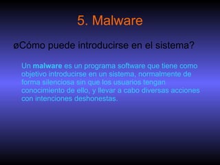 5. Malware ¿Cómo puede introducirse en el sistema? Un  malware  es un programa software que tiene como objetivo introducirse en un sistema, normalmente de forma silenciosa sin que los usuarios tengan conocimiento de ello, y llevar a cabo diversas acciones con intenciones deshonestas.  