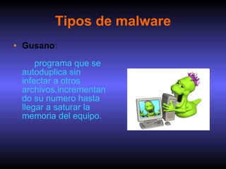 Tipos de malware Gusano :     programa que se autoduplica sin infectar a otros  archivos,incrementando su numero hasta llegar a saturar la memoria del equipo. 