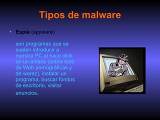 Tipos de malware Espía  (spyware)   son programas que se suelen introducir a nuestra PC al hace click en un enlace (sobre todo de Web pornográficas y de warez), instalar un programa, buscar fondos de escritorio, visitar anuncios .  
