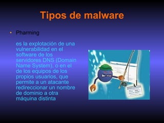 Tipos de malware Pharming es la explotación de una vulnerabilidad en el software de los servidores DNS (Domain Name System), o en el de los equipos de los propios usuarios, que permite a un atacante redireccionar un nombre de dominio a otra máquina distinta  