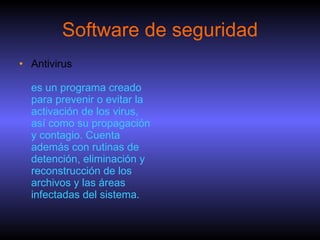 Software de seguridad Antivirus es un programa creado para prevenir o evitar la activación de los virus, así como su propagación y contagio. Cuenta además con rutinas de detención, eliminación y reconstrucción de los archivos y las áreas infectadas del sistema. 