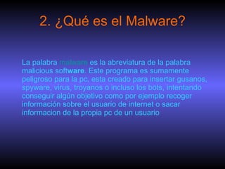2. ¿Qué es el Malware? La palabra  malware  es la abreviatura de la palabra malicious soft ware . Este programa es sumamente peligroso para la pc, esta creado para insertar gusanos, spyware, virus, troyanos o incluso los bots, intentando conseguir algún objetivo como por ejemplo recoger información sobre el usuario de internet o sacar informacion de la propia pc de un usuario  