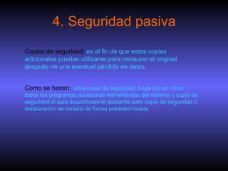 4. Seguridad pasiva Copias de seguridad:  es el fin de que estas copias adicionales puedan utilizarse para restaurar el original después de una eventual pérdida de datos.   Como se hacen:   abra copia de seguridad, haga clic en inicio todos los programas accesorios herramientas del sistema y copia de seguridad.si esta desactivado el asistente para copia de seguridad o restauración se iniciara de forma predeterminada . 