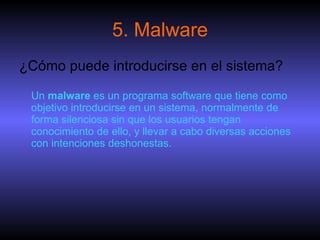 5. Malware ¿Cómo puede introducirse en el sistema? Un  malware  es un programa software que tiene como objetivo introducirse en un sistema, normalmente de forma silenciosa sin que los usuarios tengan conocimiento de ello, y llevar a cabo diversas acciones con intenciones deshonestas.  