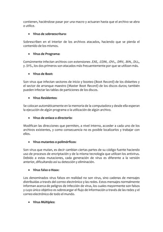 contienen, haciéndose pasar por una macro y actuaran hasta que el archivo se abra
o utilice.

       Virus de sobreescritura:

Sobrescriben en el interior de los archivos atacados, haciendo que se pierda el
contenido de los mismos.

       Virus de Programa:

Comúnmente infectan archivos con extensiones .EXE, .COM, .OVL, .DRV, .BIN, .DLL,
y .SYS., los dos primeros son atacados más frecuentemente por que se utilizan más.

       Virus de Boot:

Son virus que infectan sectores de inicio y booteo (Boot Record) de los diskettes y
el sector de arranque maestro (Master Boot Record) de los discos duros; también
pueden infectar las tablas de particiones de los discos.

       Virus Residentes:

Se colocan automáticamente en la memoria de la computadora y desde ella esperan
la ejecución de algún programa o la utilización de algún archivo.

       Virus de enlace o directorio:

Modifican las direcciones que permiten, a nivel interno, acceder a cada uno de los
archivos existentes, y como consecuencia no es posible localizarlos y trabajar con
ellos.

       Virus mutantes o polimórficos:

Son virus que mutan, es decir cambian ciertas partes de su código fuente haciendo
uso de procesos de encriptación y de la misma tecnología que utilizan los antivirus.
Debido a estas mutaciones, cada generación de virus es diferente a la versión
anterior, dificultando así su detección y eliminación.

       Virus falso o Hoax:

Los denominados virus falsos en realidad no son virus, sino cadenas de mensajes
distribuidas a través del correo electrónico y las redes. Estos mensajes normalmente
informan acerca de peligros de infección de virus, los cuales mayormente son falsos
y cuyo único objetivo es sobrecargar el flujo de información a través de las redes y el
correo electrónico de todo el mundo.

       Virus Múltiples:
 