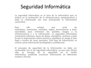 Seguridad Informática
La seguridad informática es el área de la informática que se
enfoca en la protección de la infraestructura computacional y
todo lo relacionado con esta (incluyendo la información
contenida).
Para ello existen una serie de
estándares, protocolos, métodos, reglas, herramientas y leyes
concebidas para minimizar los posibles riesgos a la
infraestructura o a la información. La seguridad informática
comprende software, bases de datos, metadatos, archivos y todo
lo que la organización valore (activo) y signifique un riesgo si ésta
llega a manos de otras personas. Este tipo de información se
conoce como información privilegiada o confidencial.
El concepto de seguridad de la información no debe ser
confundido con el de seguridad informática, ya que este último
sólo se encarga de la seguridad en el medio
informático, pudiendo encontrar información en diferentes
medios o formas.