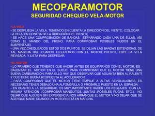 MECOPARAMOTOR SEGURIDAD CHEQUEO VELA-MOTOR LA VELA - SE DESPLIEGA LA VELA, TENIENDO EN CUENTA LA DIRECCIÓN DEL VIENTO, (COLOCAR  LA VELA  EN CONTRA DE LA DIRECCIÓN DEL VIENTO). - SE HACE UNA COMPROBACIÓN DE BANDAS, (SEPARANDO CADA UNA DE ELLAS, ASÍ COMO EL MANDO DEL FRENO, PARA COMPROBAR POSIBLES NUDOS EN EL SUSPENTAJE). - UNA VEZ CHEQUEADOS ESTOS DOS PUNTOS, SE DEJAN LAS BANDAS EXTENDIDAS, DE TAL MANERA QUE CUANDO LLEGUEMOS CON EL MOTOR PUESTO, ESTE LA VELA REVISADA  Y LISTA PARA DESPEGAR.  EL MOTOR - LO PRIMERO QUE TENEMOS QUE HACER ANTES DE EQUIPARNOS CON EL MOTOR, ES  CALENTAR EL  MOTOR EN EL SUELO, PARA COMPROBAR QUE EL MOTOR TIENE UNA BUENA CARBURACIÓN. PARA ELLO HAY QUE OBSERVAR QUE AGUANTA BIEN AL RALENTÍ Y QUE TIENE BUENA RESPUESTA AL ACELERADOR. - PARA COMPROBAR QUE EL MOTOR TIENE EMPUJE A ALTAS REVOLUCIONES, ES NECESARIO TENER DEBAJO UNA ALFOMBRILLA O PROBARLO PUESTO EN LA  ESPALDA. - EN CUANTO A LA SEGURIDAD, ES MUY IMPORTANTE HACER LOS REGLAJES  CON LA  MÁXIMA ATENCIÓN ,(COMPROBAR MANGUITOS, JUNTAS ,POSIBLES FUGAS, ETC.).  NO DEJAR QUE ALGUIEN SIN EXPERIENCIA NOS ARRANQUE EL MOTOR Y NO DEJAR QUE SE ACERQUE NADIE CUANDO UN MOTOR ESTÁ EN MARCHA. 