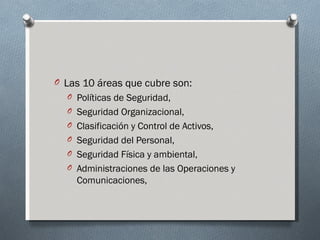 O Las 10 áreas que cubre son:
  O Políticas de Seguridad,
  O Seguridad Organizacional,
  O Clasificación y Control de Activos,
  O Seguridad del Personal,
  O Seguridad Física y ambiental,
  O Administraciones de las Operaciones y
    Comunicaciones,
 