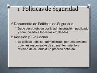 1. Políticas de Seguridad

O Documento de Políticas de Seguridad.
  O Debe ser aprobado por la administración, publicado
    y comunicado a todos los empleados.
O Revisión y Evaluación.
  O La política debe ser administrada por una persona
    quién es responsable de su mantenimiento y
    revisión de acuerdo a un proceso definido.
 