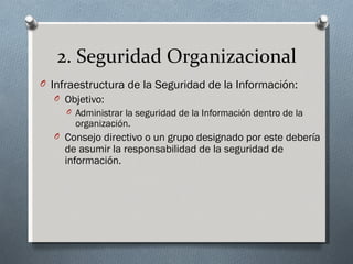 2. Seguridad Organizacional
O Infraestructura de la Seguridad de la Información:
  O Objetivo:
     O Administrar la seguridad de la Información dentro de la
       organización.
  O Consejo directivo o un grupo designado por este debería
    de asumir la responsabilidad de la seguridad de
    información.
 