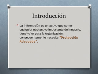 Introducción
O La Información es un activo que como
  cualquier otro activo importante del negocio,
  tiene valor para la organización,
  consecuentemente necesita “Protección
  Adecuada”.
 