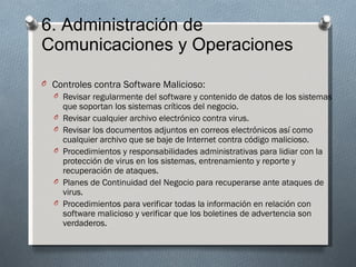 6. Administración de
Comunicaciones y Operaciones

O Controles contra Software Malicioso:
  O Revisar regularmente del software y contenido de datos de los sistemas
      que soportan los sistemas críticos del negocio.
  O   Revisar cualquier archivo electrónico contra virus.
  O   Revisar los documentos adjuntos en correos electrónicos así como
      cualquier archivo que se baje de Internet contra código malicioso.
  O   Procedimientos y responsabilidades administrativas para lidiar con la
      protección de virus en los sistemas, entrenamiento y reporte y
      recuperación de ataques.
  O   Planes de Continuidad del Negocio para recuperarse ante ataques de
      virus.
  O   Procedimientos para verificar todas la información en relación con
      software malicioso y verificar que los boletines de advertencia son
      verdaderos.
 