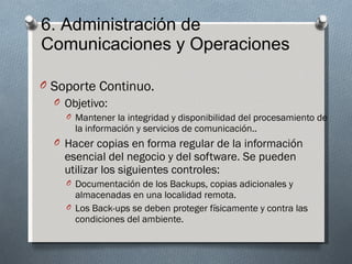 6. Administración de
Comunicaciones y Operaciones

O Soporte Continuo.
  O Objetivo:
    O Mantener la integridad y disponibilidad del procesamiento de
      la información y servicios de comunicación..
  O Hacer copias en forma regular de la información
    esencial del negocio y del software. Se pueden
    utilizar los siguientes controles:
    O Documentación de los Backups, copias adicionales y
      almacenadas en una localidad remota.
    O Los Back-ups se deben proteger físicamente y contra las
      condiciones del ambiente.
 