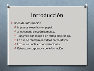 Introducción
O Tipos de Información
  O Impresos o escritos en papel.
  O Almacenada electrónicamente.
  O Transmite por correo o en forma electrónica.
  O La que se muestra en videos corporativos.
  O Lo que se habla en conversaciones.
  O Estructura corporativa de información.
 