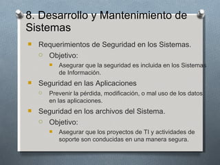 8. Desarrollo y Mantenimiento de
Sistemas
   Requerimientos de Seguridad en los Sistemas.
     Objetivo:

           Asegurar que la seguridad es incluida en los Sistemas
            de Información.
   Seguridad en las Aplicaciones
       Prevenir la pérdida, modificación, o mal uso de los datos
        en las aplicaciones.
   Seguridad en los archivos del Sistema.
     Objetivo:

           Asegurar que los proyectos de TI y actividades de
            soporte son conducidas en una manera segura.
 