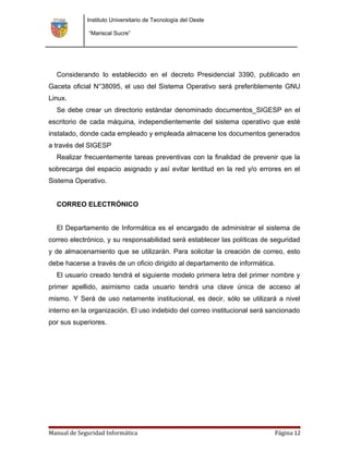 Instituto Universitario de Tecnología del Oeste

              “Mariscal Sucre”




  Considerando lo establecido en el decreto Presidencial 3390, publicado en
Gaceta oficial N°38095, el uso del Sistema Operativo será preferiblemente GNU
Linux.
  Se debe crear un directorio estándar denominado documentos_SIGESP en el
escritorio de cada máquina, independientemente del sistema operativo que esté
instalado, donde cada empleado y empleada almacene los documentos generados
a través del SIGESP
  Realizar frecuentemente tareas preventivas con la finalidad de prevenir que la
sobrecarga del espacio asignado y así evitar lentitud en la red y/o errores en el
Sistema Operativo.


  CORREO ELECTRÓNICO


  El Departamento de Informática es el encargado de administrar el sistema de
correo electrónico, y su responsabilidad será establecer las políticas de seguridad
y de almacenamiento que se utilizarán. Para solicitar la creación de correo, esto
debe hacerse a través de un oficio dirigido al departamento de informática.
  El usuario creado tendrá el siguiente modelo primera letra del primer nombre y
primer apellido, asimismo cada usuario tendrá una clave única de acceso al
mismo. Y Será de uso netamente institucional, es decir, sólo se utilizará a nivel
interno en la organización. El uso indebido del correo institucional será sancionado
por sus superiores.




Manual de Seguridad Informática                                            Página 12
 