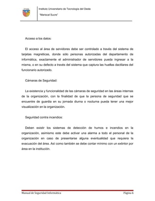 Instituto Universitario de Tecnología del Oeste

              “Mariscal Sucre”




  Acceso a los datos:


  El acceso al área de servidores debe ser controlado a través del sistema de
tarjetas magnéticas, donde sólo personas autorizadas del departamento de
informática, exactamente el administrador de servidores pueda ingresar a la
misma, o en su defecto a través del sistema que captura las huellas dactilares del
funcionario autorizado.


  Cámaras de Seguridad:


  La existencia y funcionalidad de las cámaras de seguridad en las áreas internas
de la organización, con la finalidad de que la persona de seguridad que se
encuentre de guardia en su jornada diurna o nocturna pueda tener una mejor
visualización en la organización.


  Seguridad contra incendios:


  Deben existir los sistemas de detección de humos e incendios en la
organización, asimismo este debe activar una alarma a todo el personal de la
organización en caso de presentarse alguna eventualidad que requiera la
evacuación del área. Así como también se debe contar mínimo con un extintor por
área en la institución.




Manual de Seguridad Informática                                           Página 6
 