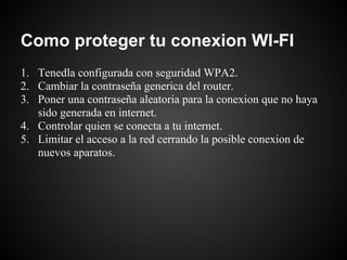 Como proteger tu conexion WI-FI
1. Tenedla configurada con seguridad WPA2.
2. Cambiar la contraseña generica del router.
3. Poner una contraseña aleatoria para la conexion que no haya
   sido generada en internet.
4. Controlar quien se conecta a tu internet.
5. Limitar el acceso a la red cerrando la posible conexion de
   nuevos aparatos.
 