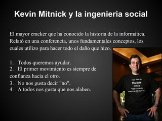 Kevin Mitnick y la ingenieria social

El mayor cracker que ha conocido la historia de la informática.
Relató en una conferencia, unos fundamentales conceptos, los
cuales utilizo para hacer todo el daño que hizo.

1. Todos queremos ayudar.
2. El primer movimiento es siempre de
confianza hacia el otro.
3. No nos gusta decir "no".
4. A todos nos gusta que nos alaben.
 