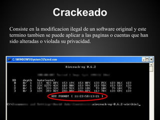 Crackeado
Consiste en la modificacion ilegal de un software original y este
termino tambien se puede aplicar a las paginas o cuentas que han
sido alteradas o violada su privacidad.
 