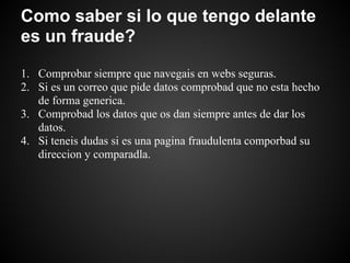 Como saber si lo que tengo delante
es un fraude?

1. Comprobar siempre que navegais en webs seguras.
2. Si es un correo que pide datos comprobad que no esta hecho
   de forma generica.
3. Comprobad los datos que os dan siempre antes de dar los
   datos.
4. Si teneis dudas si es una pagina fraudulenta comporbad su
   direccion y comparadla.
 