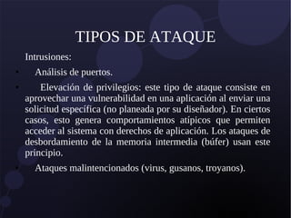 TIPOS DE ATAQUE
Intrusiones:
● Análisis de puertos.
● Elevación de privilegios: este tipo de ataque consiste en
aprovechar una vulnerabilidad en una aplicación al enviar una
solicitud específica (no planeada por su diseñador). En ciertos
casos, esto genera comportamientos atípicos que permiten
acceder al sistema con derechos de aplicación. Los ataques de
desbordamiento de la memoria intermedia (búfer) usan este
principio.
● Ataques malintencionados (virus, gusanos, troyanos).
 