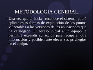 METODOLOGIA GENERAL
● Una vez que el hacker reconoce el sistema, podrá
aplicar estas formas de explotación de los puntos
vulnerables a las versiones de las aplicaciones que
ha catalogado. El acceso inicial a un equipo le
permitirá expandir su acción para recuperar otra
información y posiblemente elevar sus privilegios
en el equipo.
 
