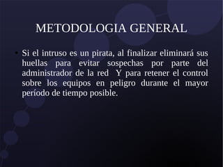 METODOLOGIA GENERAL
● Si el intruso es un pirata, al finalizar eliminará sus
huellas para evitar sospechas por parte del
administrador de la red Y para retener el control
sobre los equipos en peligro durante el mayor
período de tiempo posible.
 