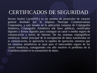 CERTIFICADOS DE SEGURIDAD
● Secure Socket Layer(SSL) es un sistema de protocolos de caracter
general diseñado por la empresa Nestcape Communcations
Corporation, y está basado en la aplicación conjunta de Criptografía
Simétrica, Criptografía Asimétrica (de llave pública), certificados
digitales y firmas digitales para conseguir un canal o medio seguro de
comunicación a través de Internet. De los sistemas criptográficos
simétricos, motor principal de la encriptación de datos transferidos en
la comunicación, se aprovecha la rapidez de operación, mientras que
los sistemas asimétricos se usan para el intercambio seguro de las
claves simétricas, consiguiendo con ello resolver el problema de la
Confidencialidad en la transmisión de datos.
 