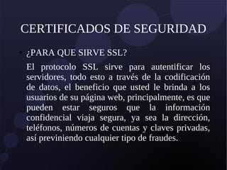 CERTIFICADOS DE SEGURIDAD
● ¿PARA QUE SIRVE SSL?
El protocolo SSL sirve para autentificar los
servidores, todo esto a través de la codificación
de datos, el beneficio que usted le brinda a los
usuarios de su página web, principalmente, es que
pueden estar seguros que la información
confidencial viaja segura, ya sea la dirección,
teléfonos, números de cuentas y claves privadas,
así previniendo cualquier tipo de fraudes.
 