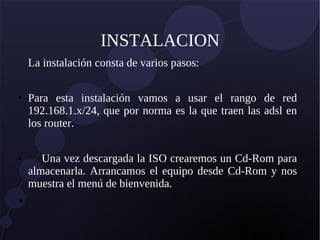 INSTALACION
La instalación consta de varios pasos:
● Para esta instalación vamos a usar el rango de red
192.168.1.x/24, que por norma es la que traen las adsl en
los router.
● Una vez descargada la ISO crearemos un Cd-Rom para
almacenarla. Arrancamos el equipo desde Cd-Rom y nos
muestra el menú de bienvenida.
●
 