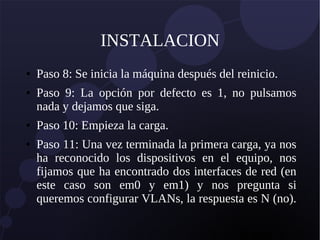 INSTALACION
● Paso 8: Se inicia la máquina después del reinicio.
● Paso 9: La opción por defecto es 1, no pulsamos
nada y dejamos que siga.
● Paso 10: Empieza la carga.
● Paso 11: Una vez terminada la primera carga, ya nos
ha reconocido los dispositivos en el equipo, nos
fijamos que ha encontrado dos interfaces de red (en
este caso son em0 y em1) y nos pregunta si
queremos configurar VLANs, la respuesta es N (no).
 