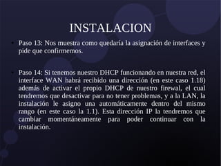 INSTALACION
● Paso 13: Nos muestra como quedaría la asignación de interfaces y
pide que confirmemos.
● Paso 14: Si tenemos nuestro DHCP funcionando en nuestra red, el
interface WAN habrá recibido una dirección (en este caso 1.18)
además de activar el propio DHCP de nuestro firewal, el cual
tendremos que desactivar para no tener problemas, y a la LAN, la
instalación le asigno una automáticamente dentro del mismo
rango (en este caso la 1.1). Esta dirección IP la tendremos que
cambiar momentáneamente para poder continuar con la
instalación.
 