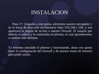 INSTALACION
● Paso 17: Llegados a este punto, abriremos nuestro navegador y
en la barra de dirección escribiremos http://192.168.1.100, y nos
aparecerá la página de acceso a nuestro firewall. El usuario por
defecto es admin y la contraseña en pfsense, el cual aprenderemos
a cambiar más adelante.
● Ya tenemos instalado el pfsense y funcionando, ahora nos queda
hacer la configuración del firewall y de nuestro router de Internet
para poder usarlo.
 