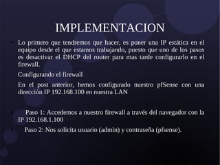 IMPLEMENTACION
● Lo primero que tendremos que hacer, es poner una IP estática en el
equipo desde el que estamos trabajando, puesto que uno de los pasos
es desactivar el DHCP del router para mas tarde configurarlo en el
firewall.
Configurando el firewall
En el post anterior, hemos configurado nuestro pfSense con una
dirección IP 192.168.100 en nuestra LAN
● Paso 1: Accedemos a nuestro firewall a través del navegador con la
IP 192.168.1.100
● Paso 2: Nos solicita usuario (admin) y contraseña (pfsense).
 