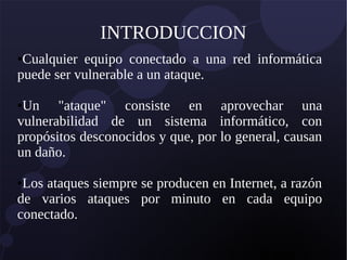 INTRODUCCION
●Cualquier equipo conectado a una red informática
puede ser vulnerable a un ataque.
●Un "ataque" consiste en aprovechar una
vulnerabilidad de un sistema informático, con
propósitos desconocidos y que, por lo general, causan
un daño.
●Los ataques siempre se producen en Internet, a razón
de varios ataques por minuto en cada equipo
conectado.
 