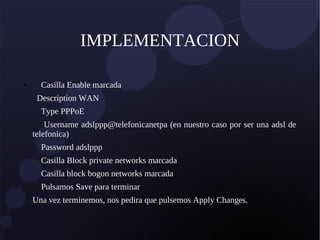 IMPLEMENTACION
● Casilla Enable marcada
Description WAN
Type PPPoE
Username adslppp@telefonicanetpa (en nuestro caso por ser una adsl de
telefonica)
Password adslppp
Casilla Block private networks marcada
Casilla block bogon networks marcada
Pulsamos Save para terminar
Una vez terminemos, nos pedira que pulsemos Apply Changes.
 
