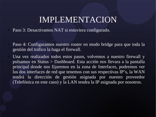 IMPLEMENTACION
● Paso 3: Desactivamos NAT si estuviera configurado.
● Paso 4: Configuramos nuestro router en modo bridge para que toda la
gestión del tráfico la haga el firewall.
● Una vez realizados todos estos pasos, volvemos a nuestro firewall y
pulsamos en Status > Dashboard. Esta acción nos llevara a la pantalla
principal donde nos fijaremos en la zona de Interfaces, podremos ver
los dos interfaces de red que tenemos con sus respectivas IP’s, la WAN
tendrá la dirección de gestión asignada por nuestro proveedor
(Telefónica en este caso) y la LAN tendra la IP asignada por nosotros.
 