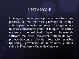 UNTANGLE
● Untangle es una empresa privada que ofrece una
pasarela de red (network gateway) de código
abierto para pequeñas empresas. Untangle ofrece
muchas aplicaciones como el bloqueo de correo
electrónico no solicitado (spam), bloqueo de
software malicioso (malware), filtrado de web,
protección contra robo de información sensible
(phishing), prevención de intrusiones, y más1
sobre la Plataforma Untangle Gateway.
 