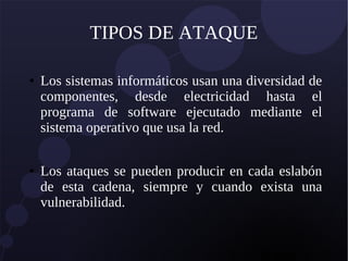 TIPOS DE ATAQUE
● Los sistemas informáticos usan una diversidad de
componentes, desde electricidad hasta el
programa de software ejecutado mediante el
sistema operativo que usa la red.
● Los ataques se pueden producir en cada eslabón
de esta cadena, siempre y cuando exista una
vulnerabilidad.
 