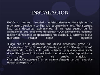 INSTALACION
PASO 4. Hemos instalado satisfactoriamente Untangle en el
ordenador o servidor y configurado la conexión en red. Ahora ya está
listo para descargar aplicaciones. Si no está seguro de las
aplicaciones que deseamos descargar ¿Qué aplicaciones debemos
utilizar? el Asistente de aplicaciones nos ayudará. Si sabemos lo que
queremos instalar, hacer lo siguiente:
•Haga clic en la aplicación que desea descargar. (Paso 1).
• Haga clic en "Free Download", "prueba gratuita" o "Comprar ahora",
dependiendo de lo que le gustaría hacer y qué opciones están
disponibles (paso 2). Las solicitudes de primas están disponibles en
14 días versión de prueba gratuita.
• La aplicación aparecerá en su estante después de que haya sido
descargado (paso 3).
 