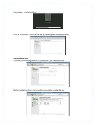 Cargado su interfaz gráfica:
Lo que nos sale a continuación es la interfaz para configurar la red
Implementación:
A continuación configuramos la contraseña de administrador.
Definimos la interfaces como están conectada en el untangle
 