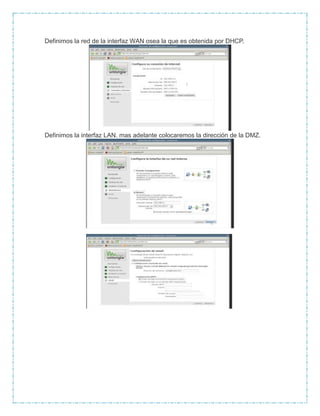 Definimos la red de la interfaz WAN osea la que es obtenida por DHCP.
Definimos la interfaz LAN. mas adelante colocaremos la dirección de la DMZ.
 