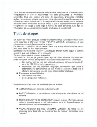 Es el área de la informática que se enfoca en la protección de la infraestructura
computacional y todo lo relacionado con ésta (incluyendo la información
contenida). Para ello existen una serie de estándares, protocolos, métodos,
reglas, herramientas y leyes concebidas para minimizar los posibles riesgos a la
infraestructura o a la información. La seguridad informática comprende software,
bases de datos, metadatos, archivos y todo lo que la organización valore (activo)
y signifique un riesgo si ésta llega a manos de otras personas. Este tipo de
información se conoce como información privilegiada o confidencial.
Tipos de ataque
Un ataque de red se produce cuando un atacante utiliza vulnerabilidades y fallos
en la seguridad a diferentes niveles (TCP,IPv4, WiFi,DNS, aplicaciones…) para
intentar comprometer la seguridad de una red.
Debido a su complejidad, se recolectan datos que le dan al atacante las pautas
para tener éxito, las más habituales son:
Identificación del sistema operativo: Los ataques difieren mucho según el sistema
operativo que esté instalado en el ordenador
Escaneo de protocolos, puertos y servicios:
Los servicios: Son los programas que carga el propio sistema operativo para
poder funcionar, servicio de impresión, actualizaciones automáticas, Messenger…
 Los puertos son las vías que utiliza el ordenador para comunicarse, 21
es el del FTP, 995 el del correo seguro…
 Protocolos: Son los diferentes lenguajes establecidos que utiliza el
ordenador para comunicarse De este modo si se escanea todo esto el
atacante se hace una idea de cómo poder realizar el ataque.
 Escaneo de vulnerabilidades.
 Del sistema operativo.
 De los programas instalados.
A continuacion se en listan los diferentes tipos de ataques
 ACTIVOS Producen cambios en la información
 PASIVOS Registran el uso de los recursos y/o acceden a la información del
sistema
 RECONOCIMIENTO DE SISTEMAS Persiguen obtener información previa
sobre la organización de la red, realizando un escaneo de puertos para ver
servicios activos y sistemas operativos
 VULNERABILIDAD EN LOS SISTEMAS Detección de fallas en los
sistemas para desarrollo de herramientas de “ataque” conocidas como
“exploits”
 