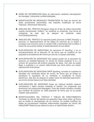  ROBO DE INFORMACIÓN Robo de información mediante interceptación
de mensajes. Vulnerando confidencialidades.
 MODIFICACIÓN DE MENSAJES TRASMITIDOS Se trata de reenvío de
datos previamente transmitidos, tras haberlos modificado de forma
maliciosa. (Información Bancaria)
 ANÁLISIS DEL TRÁFICO Persiguen observar el tipo de tráfico transmitido
usando herramientas “sniffers”, sin modificar su contenido. Una forma de
protegerse de este tipo de ataques es mediante redes
conmutadas(switches).
 ANÁLISIS DEL TRÁFICO Un atacante podría provocar un“MAC flooding” y
provocar un desbordamiento de las tablas de memoria de un switch y
conseguir que funcione como un simple HUB y retransmita todo el tráfico a
través de sus puertos debido al desbordamiento de sus tablas.
 SUPLANTACIÓN DE INDENTIDAD Se denomina IP Spoofing, y es un
enmascaramiento de la dirección IP, de forma que se modifica en los
paquetes la procedencia del mismo por otra de un equipo autorizado.
 SUPLANTACIÓN DE IDENTIDAD Otro ataque puede ser el secuestro de
sesiones ya estables”hijacking” en donde se intenta suplantar la ip y el
número de secuencia del próximo paquete de datos. Con esto se puede
llegar a suplantar a un usuario determinado que tiene activa una sesión
(operaciones financieras)
 SUPLANTACIÓN DE IDENTIDAD SMTP Spoofing, consiste en suplantar la
identidad con remitentes falsos de correo, de forma que se ponga en
entredicho la reputación de un remitente, e invadiendo el correo
electrónico, este tipo de ataques lo suelen hacer los llamados”spammers”,
que envía correos basura con falsa identidad.
 SUPLANTACIÓN DE IDENTIDAD Suele ser habitual también capturar
contraseñas y datos escritos mediante el teclado con programas que
almacenan las pulsaciones”keyloggers” Para ello existen teclados virtuales
que cambian de posición en cada pulsación de forma que no se pueda
mapear cada pulsación.
 MODIFICACIONES DEL TRÁFICO Y TABLAS DE ENRUTAMIENTO
Consisten en desviar del destino los paquetes hacia otras redes, de forma
que se facilite la interceptación de los mismos. Es posible modificar las
tablas de enrutamiento mediante determinados paquetes de control del
tráfico(ICMP Redirect) que alteran la ruta a un determinado destino.
 