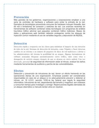 Prevención
Más grandes de los gobiernos, organizaciones y corporaciones emplean a una
serie de controles de hardware y software para evitar la entrada de la red.
Ejemplos de tecnologías preventivas comunes de hardware incluyen firewalls, tipo
de red o limitadores de conexión y switches de red. Los avances recientes en
herramientas de software combinan estas tecnologías con programas de análisis
heurístico tráfico adivinar qué paquetes contienen tráfico malicioso. Bases de
datos y aplicaciones web también deberán protegerse contra los ataques de
inyección común mediante el uso de variables seguras y depuración de MySQL.
Detección
Detección rápida y respuesta son las claves para minimizar el impacto de una intrusión
de éxito de la red. Sistemas de detección de intrusión, como Tripwire o Snort detectan
cambios en un sistema o un número de paquetes de datos de red maliciosos y alertar a
los administradores del sistema la posibilidad de un ataque. Algunas herramientas de
software avanzadas bloquean automáticamente cierto tráfico, tales como virus o
denegación de servicio ataques después de que se alcanza un cierto umbral. Una vez
detectado, personal de seguridad de información aislar al intruso, evaluar los daños
mediante herramientas de auditoría y parche de las vulnerabilidades.
Efectos
Detección y prevención de intrusiones de red, tienen un efecto tremendo en las
operaciones diarias de una organización. Empresas pueden ser considerados
responsables en caso de un ataque si no adecuadamente prevenir y detectar al
intruso, en 18 U.S.C. sección 1030–la ley federal que regula la seguridad
informática. Intrusiones de red, dependiendo del tamaño y magnitud, son costosos
y consumen tiempo para investigar y corregir. Repercusiones legales derivadas de
un ataque cibernético a menudo tardan años en resolver.
 